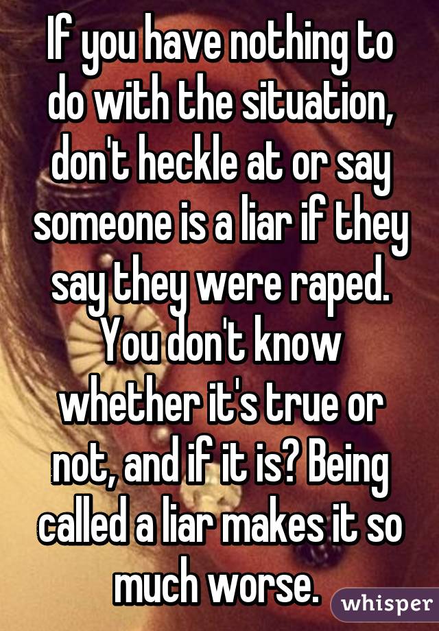 If you have nothing to do with the situation, don't heckle at or say someone is a liar if they say they were raped. You don't know whether it's true or not, and if it is? Being called a liar makes it so much worse. 