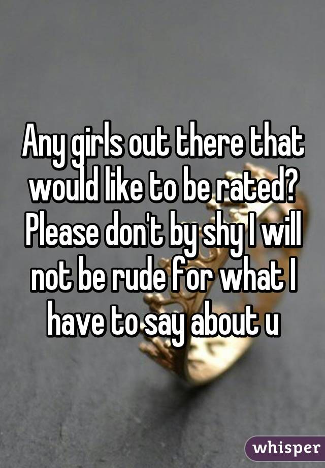 Any girls out there that would like to be rated? Please don't by shy I will not be rude for what I have to say about u