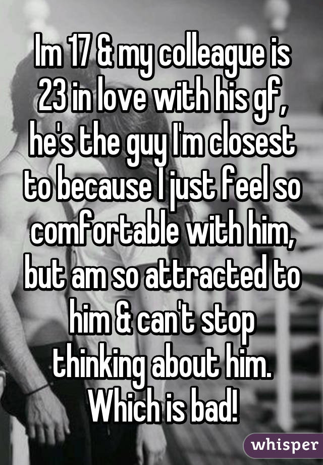 Im 17 & my colleague is 23 in love with his gf, he's the guy I'm closest to because I just feel so comfortable with him, but am so attracted to him & can't stop thinking about him. Which is bad!