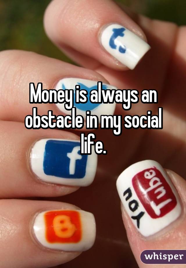 Money is always an obstacle in my social life.

