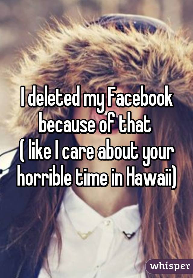 I deleted my Facebook because of that 
( like I care about your horrible time in Hawaii)