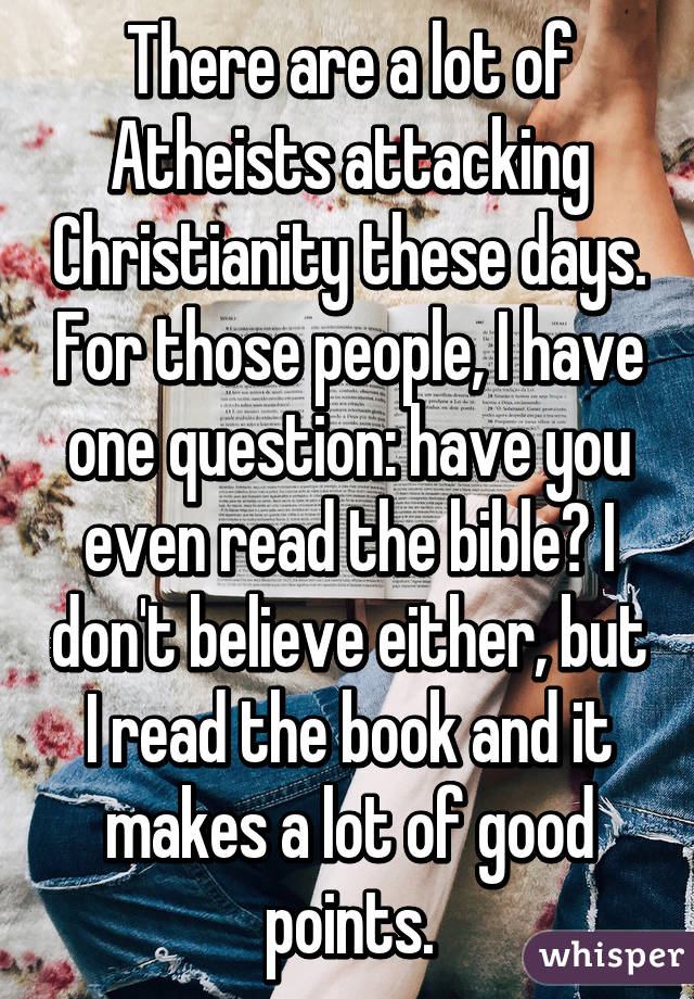 There are a lot of Atheists attacking Christianity these days. For those people, I have one question: have you even read the bible? I don't believe either, but I read the book and it makes a lot of good points.