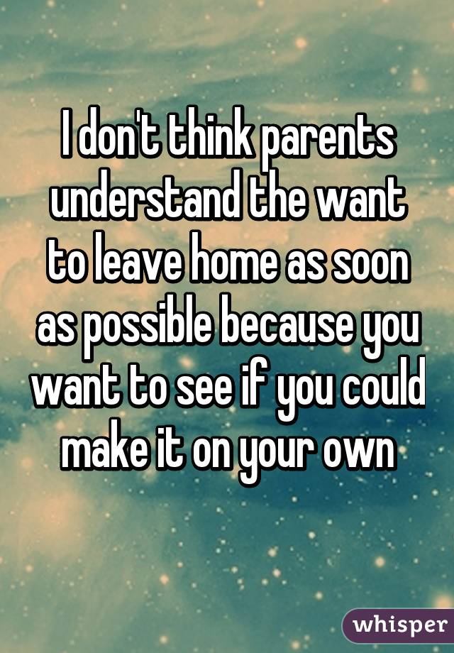 I don't think parents understand the want to leave home as soon as possible because you want to see if you could make it on your own
