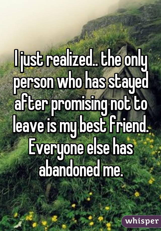 I just realized.. the only person who has stayed after promising not to leave is my best friend. Everyone else has abandoned me.