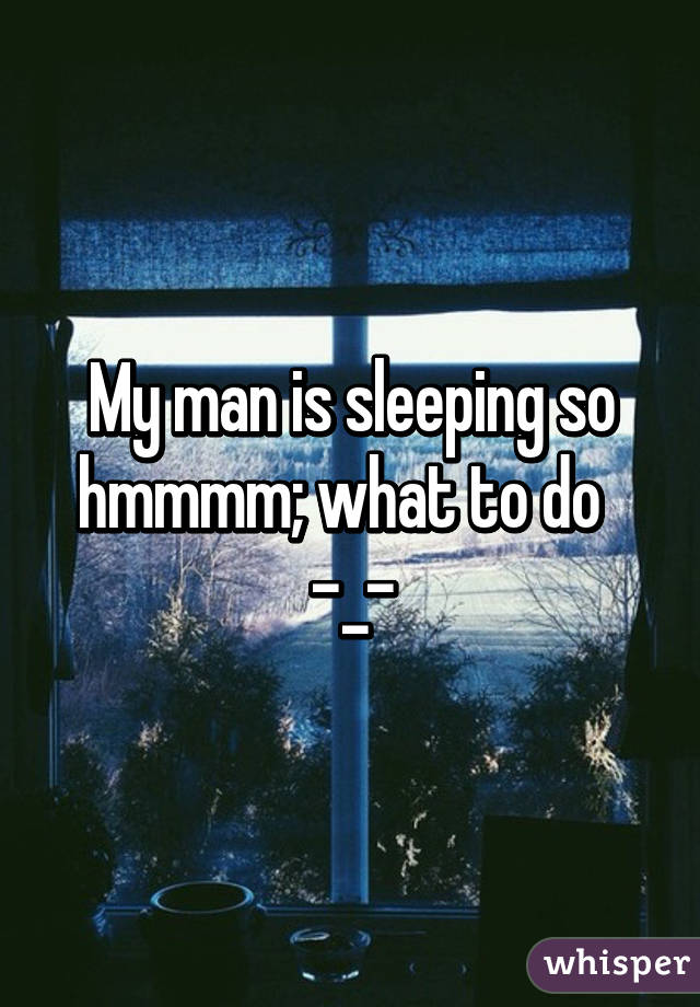 My man is sleeping so hmmmm; what to do   -_-