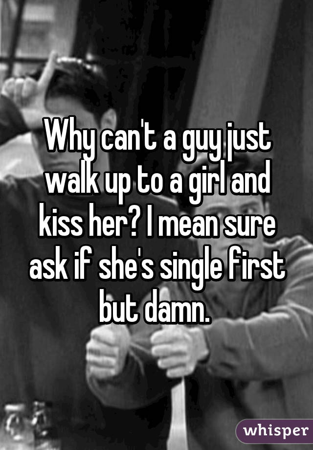 Why can't a guy just walk up to a girl and kiss her? I mean sure ask if she's single first but damn. 