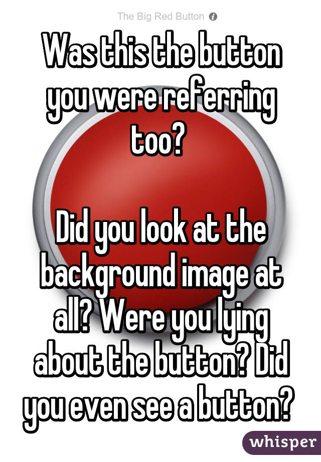 Was this the button you were referring too? 

Did you look at the background image at all? Were you lying about the button? Did you even see a button? 