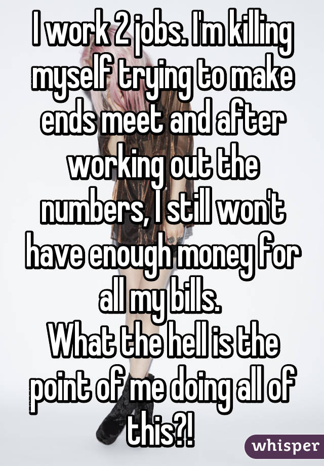 I work 2 jobs. I'm killing myself trying to make ends meet and after working out the numbers, I still won't have enough money for all my bills. 
What the hell is the point of me doing all of this?! 