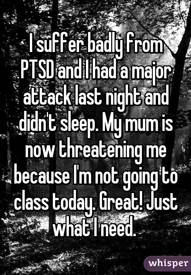 I suffer badly from PTSD and I had a major attack last night and didn't sleep. My mum is now threatening me because I'm not going to class today. Great! Just what I need. 