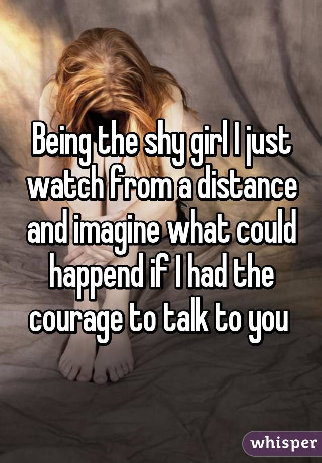 Being the shy girl I just watch from a distance and imagine what could happend if I had the courage to talk to you 