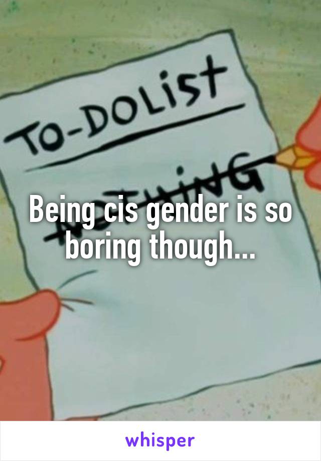 Being cis gender is so boring though...