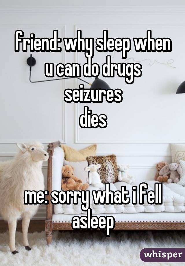 friend: why sleep when u can do drugs
seizures
dies


me: sorry what i fell asleep