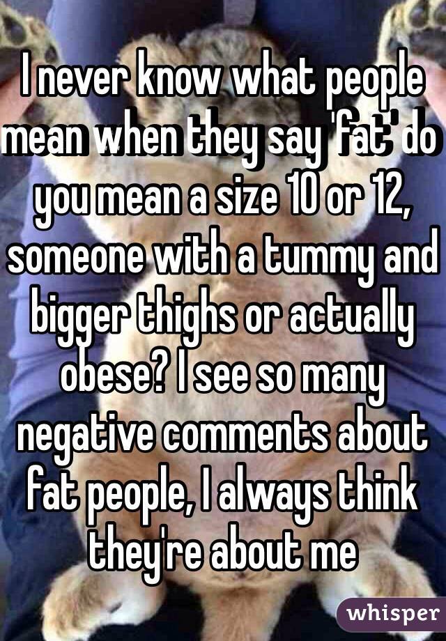 I never know what people mean when they say 'fat' do you mean a size 10 or 12, someone with a tummy and bigger thighs or actually obese? I see so many negative comments about fat people, I always think they're about me