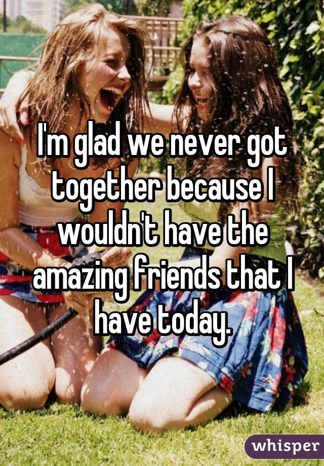 I'm glad we never got together because I wouldn't have the amazing friends that I have today.