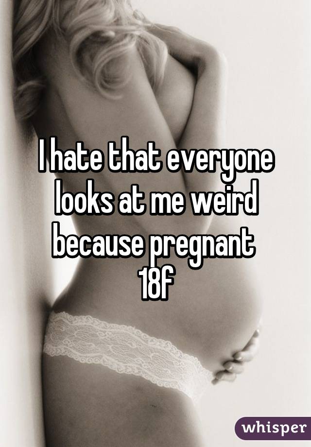 I hate that everyone looks at me weird because pregnant 
18f