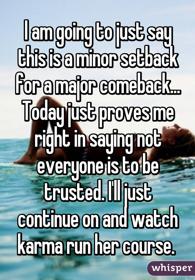 I am going to just say this is a minor setback for a major comeback... Today just proves me right in saying not everyone is to be trusted. I'll just continue on and watch karma run her course. 