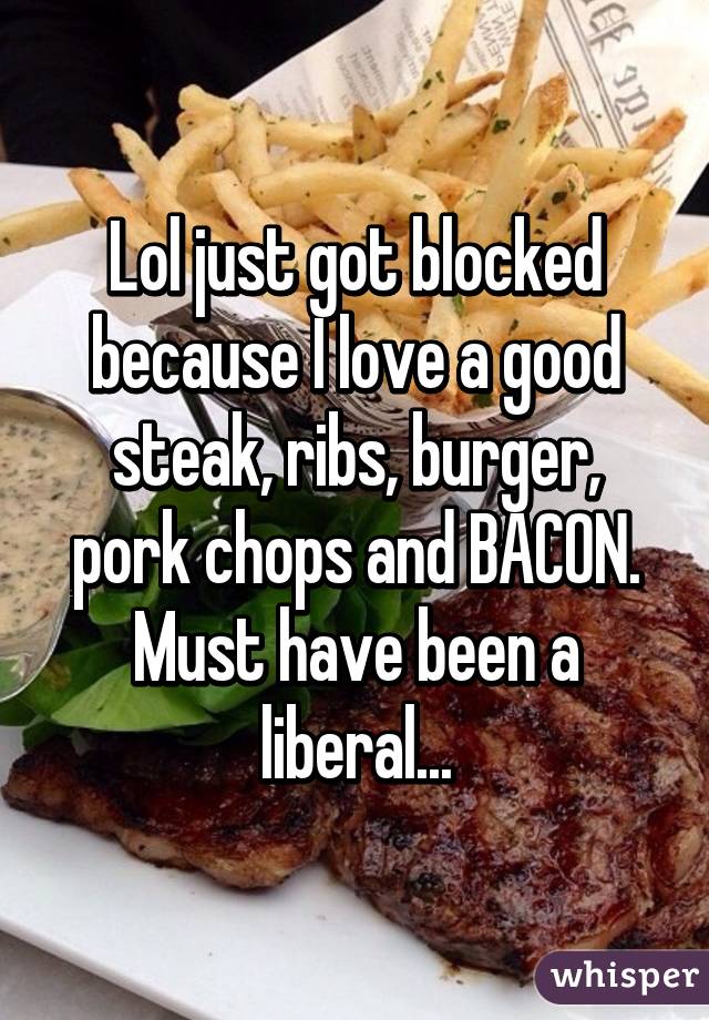 Lol just got blocked because I love a good steak, ribs, burger, pork chops and BACON. Must have been a liberal...