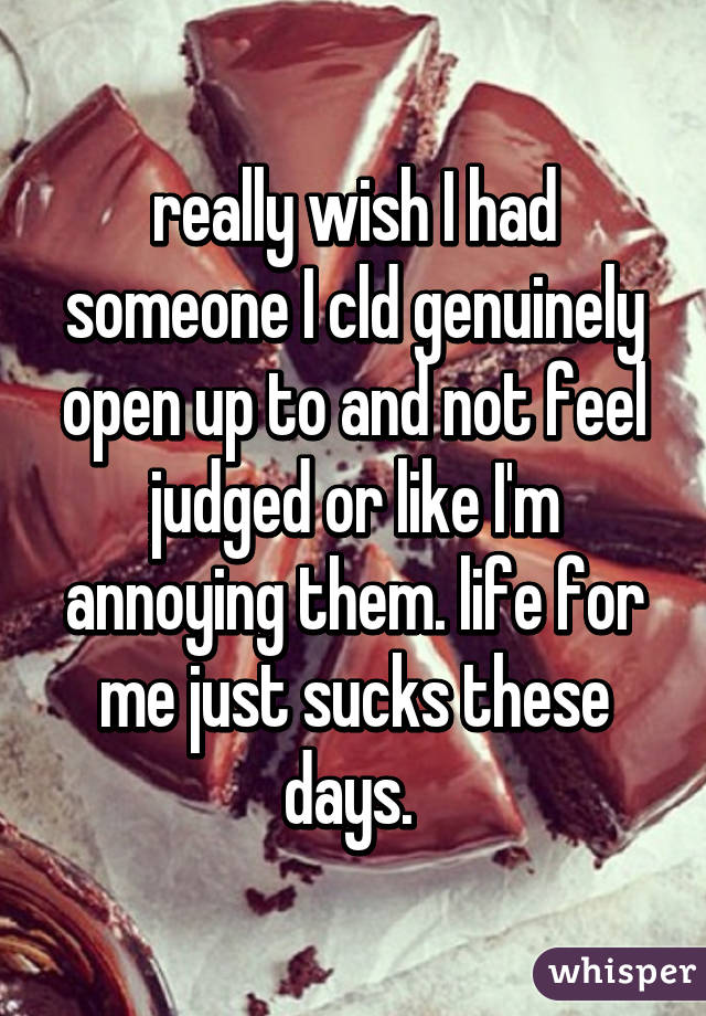 really wish I had someone I cld genuinely open up to and not feel judged or like I'm annoying them. life for me just sucks these days. 