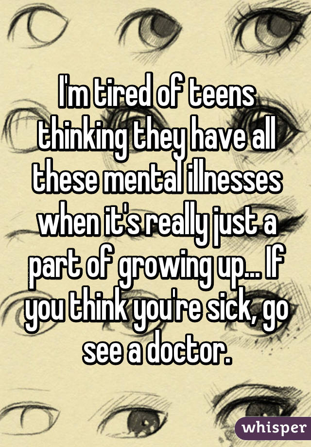 I'm tired of teens thinking they have all these mental illnesses when it's really just a part of growing up... If you think you're sick, go see a doctor.