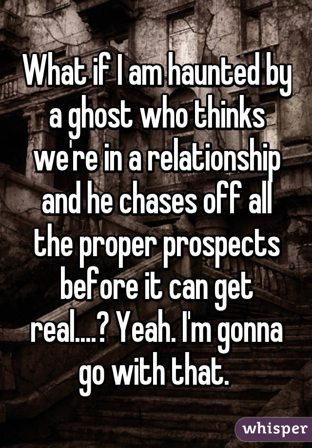 What if I am haunted by a ghost who thinks we're in a relationship and he chases off all the proper prospects before it can get real....? Yeah. I'm gonna go with that. 