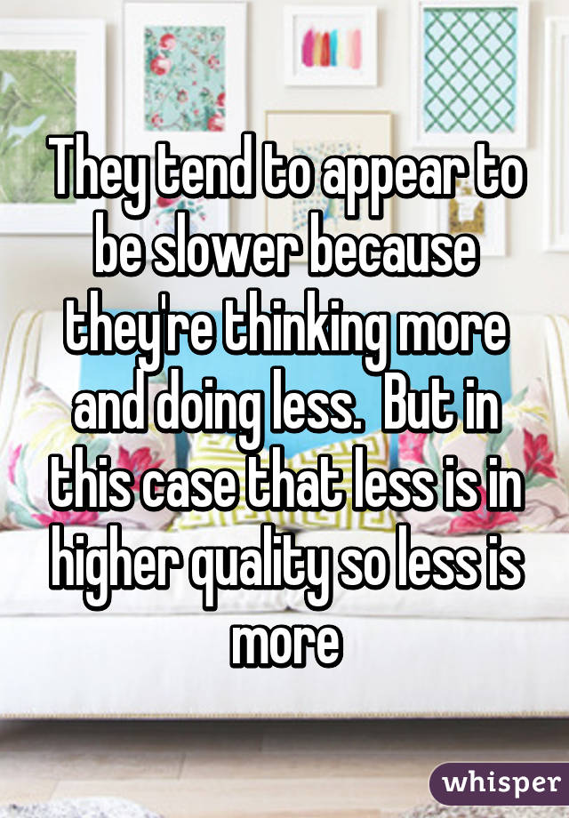 They tend to appear to be slower because they're thinking more and doing less.  But in this case that less is in higher quality so less is more