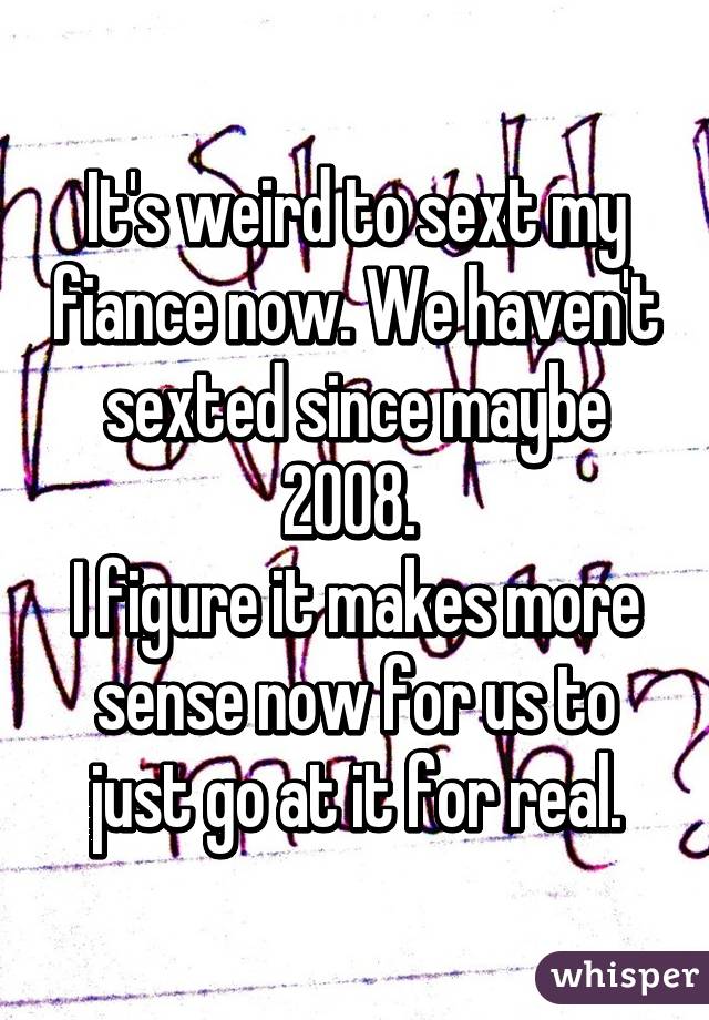 It's weird to sext my fiance now. We haven't sexted since maybe 2008. 
I figure it makes more sense now for us to just go at it for real.