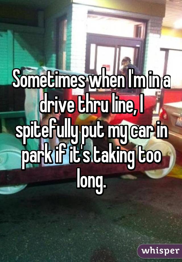 Sometimes when I'm in a drive thru line, I spitefully put my car in park if it's taking too long.