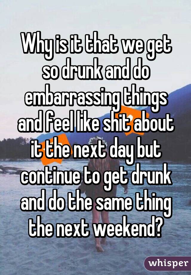 Why is it that we get so drunk and do embarrassing things and feel like shit about it the next day but continue to get drunk and do the same thing the next weekend?