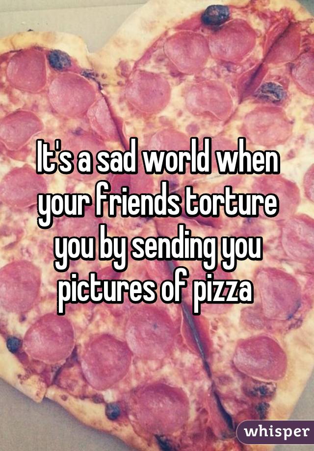 It's a sad world when your friends torture you by sending you pictures of pizza 