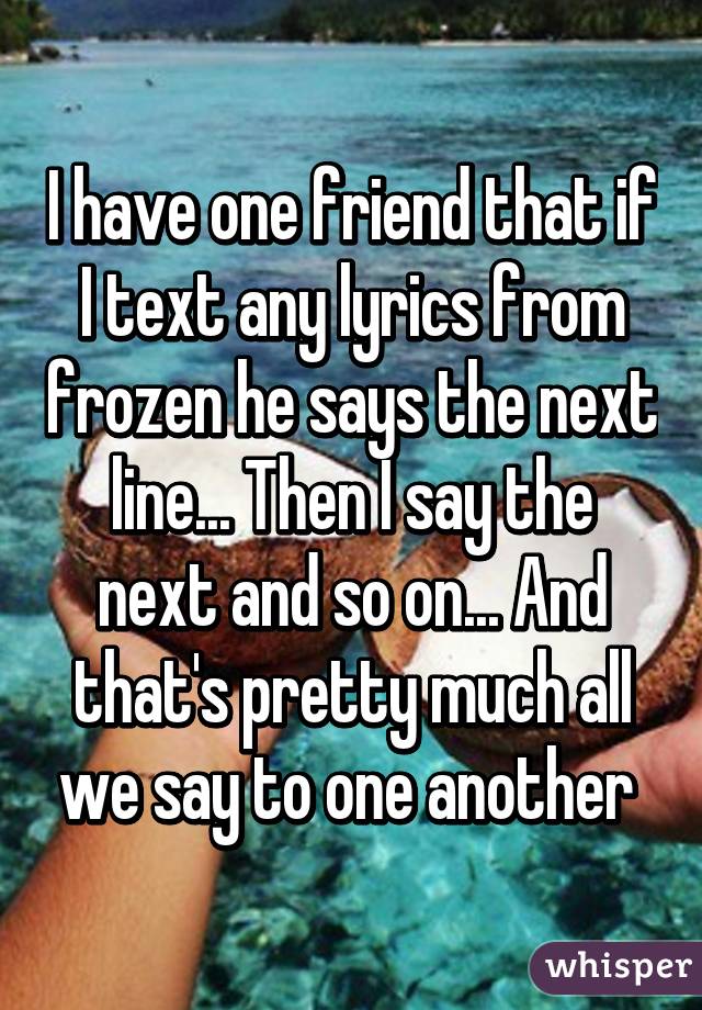 I have one friend that if I text any lyrics from frozen he says the next line... Then I say the next and so on... And that's pretty much all we say to one another 