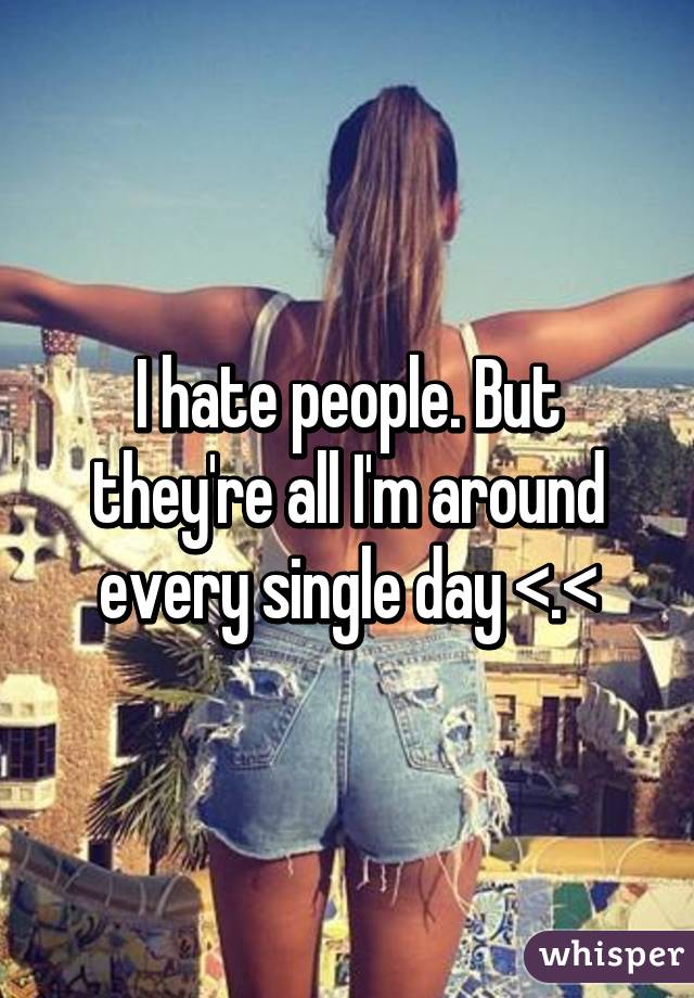 I hate people. But they're all I'm around every single day <.<