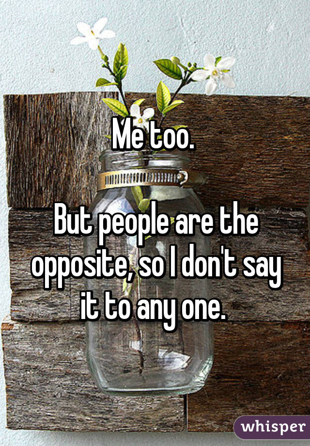 Me too. 

But people are the opposite, so I don't say it to any one. 