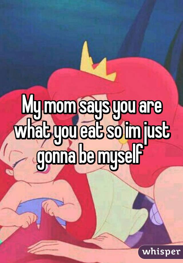 My mom says you are what you eat so im just gonna be myself 