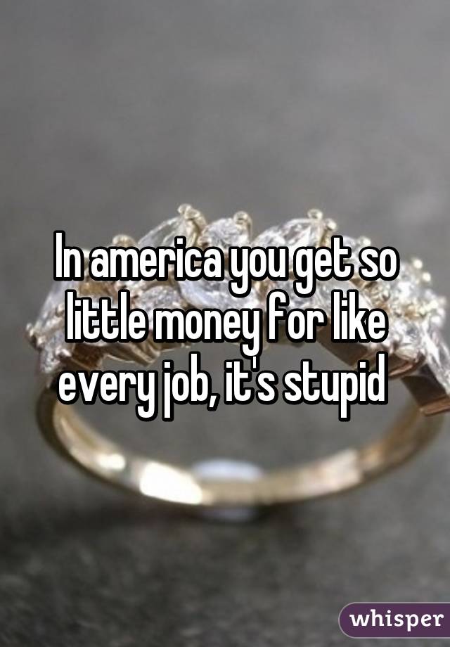 In america you get so little money for like every job, it's stupid 