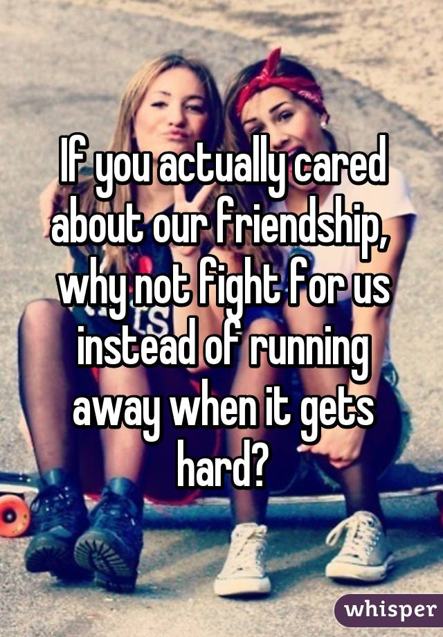 If you actually cared about our friendship,  why not fight for us instead of running away when it gets hard?