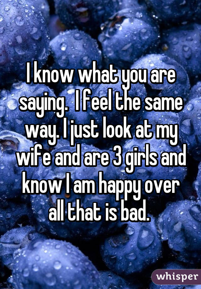 I know what you are saying.  I feel the same way. I just look at my wife and are 3 girls and know I am happy over all that is bad. 