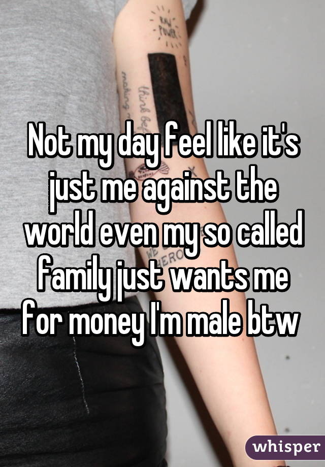 Not my day feel like it's just me against the world even my so called family just wants me for money I'm male btw 