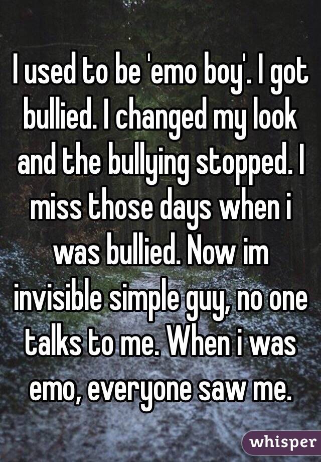 I used to be 'emo boy'. I got bullied. I changed my look and the bullying stopped. I miss those days when i was bullied. Now im invisible simple guy, no one talks to me. When i was emo, everyone saw me. 