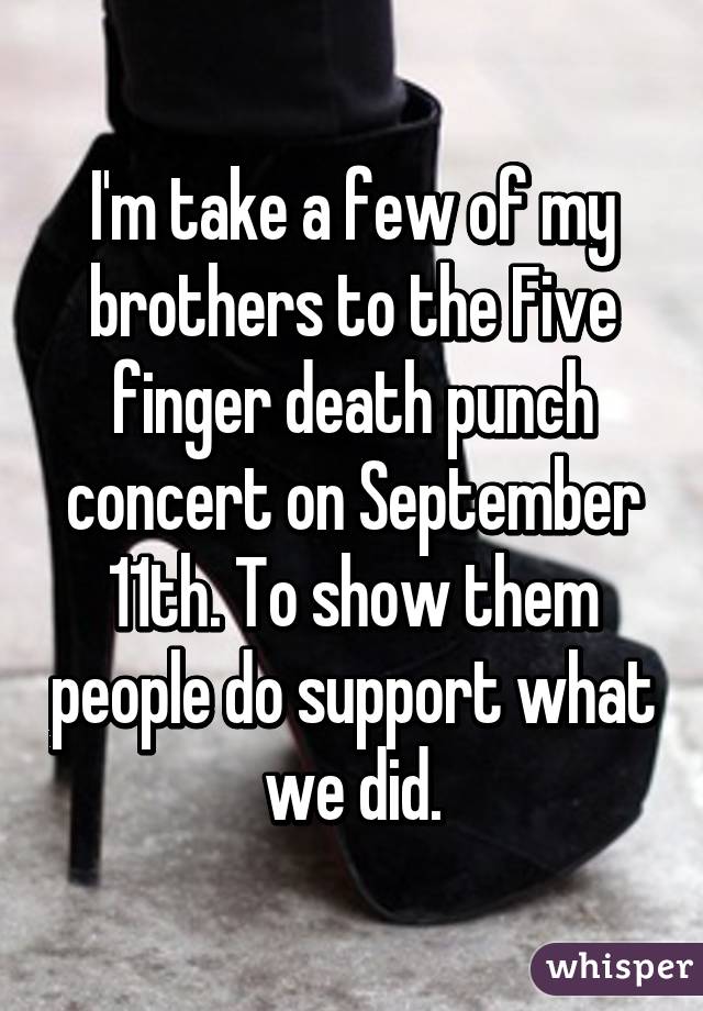 I'm take a few of my brothers to the Five finger death punch concert on September 11th. To show them people do support what we did.