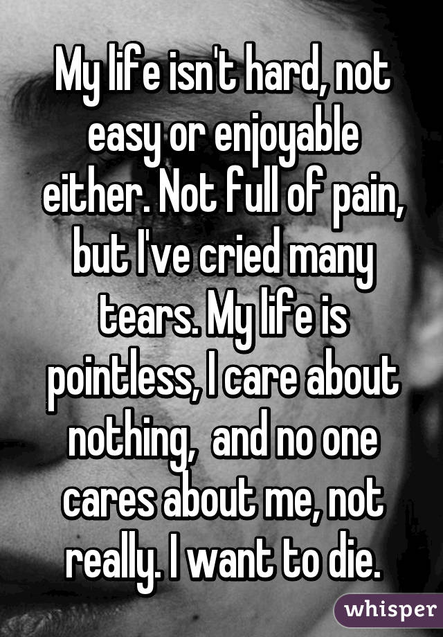 My life isn't hard, not easy or enjoyable either. Not full of pain, but I've cried many tears. My life is pointless, I care about nothing,  and no one cares about me, not really. I want to die.