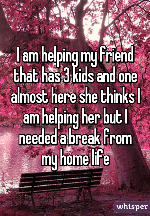 I am helping my friend that has 3 kids and one almost here she thinks I am helping her but I needed a break from my home life