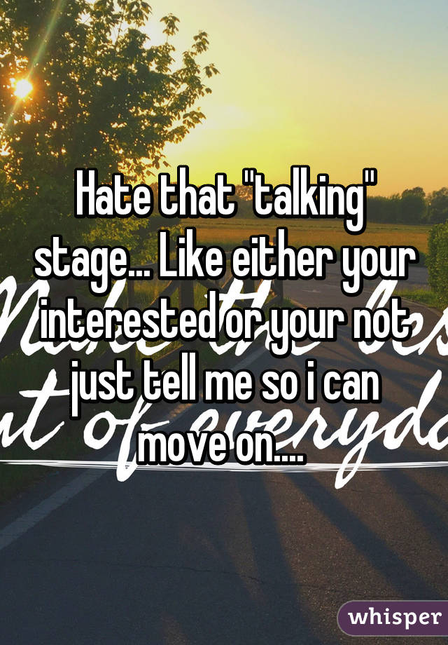 Hate that "talking" stage... Like either your interested or your not just tell me so i can move on.... 