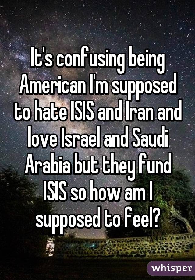 It's confusing being American I'm supposed to hate ISIS and Iran and love Israel and Saudi Arabia but they fund ISIS so how am I supposed to feel?