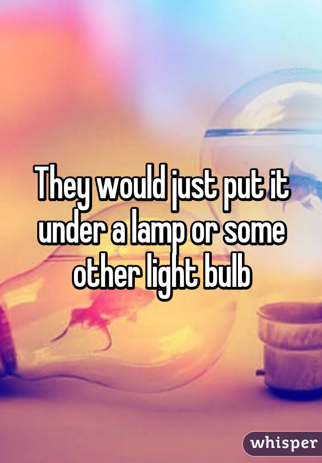 They would just put it under a lamp or some other light bulb