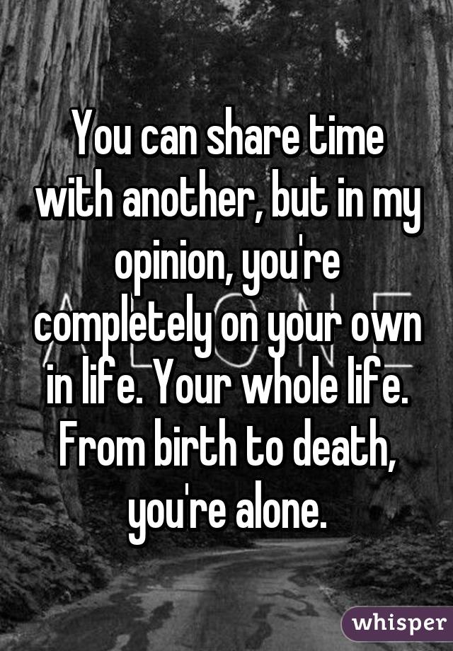 You can share time with another, but in my opinion, you're completely on your own in life. Your whole life. From birth to death, you're alone.