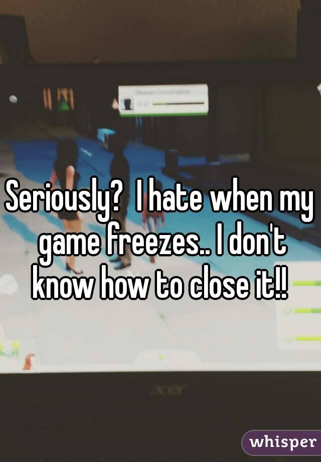 Seriously?  I hate when my game freezes.. I don't know how to close it!! 