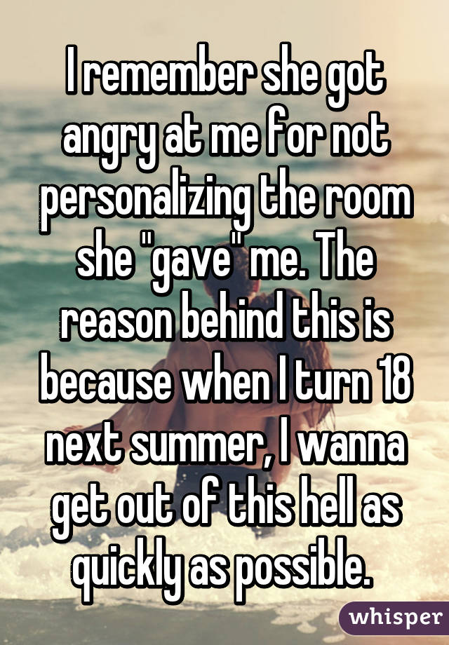 I remember she got angry at me for not personalizing the room she "gave" me. The reason behind this is because when I turn 18 next summer, I wanna get out of this hell as quickly as possible. 