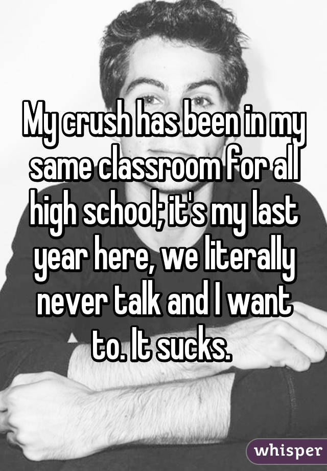 My crush has been in my same classroom for all high school; it's my last year here, we literally never talk and I want to. It sucks. 