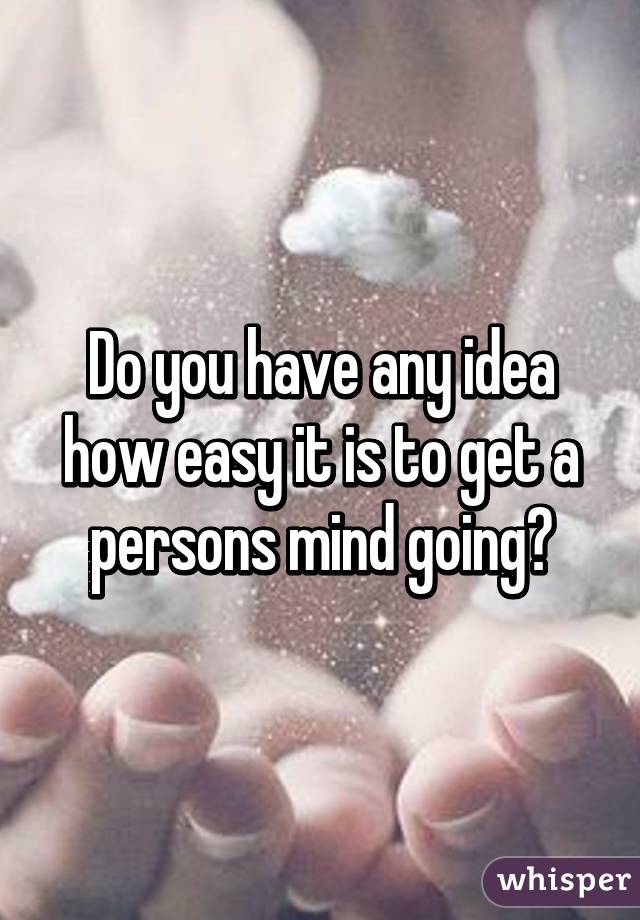 Do you have any idea how easy it is to get a persons mind going?