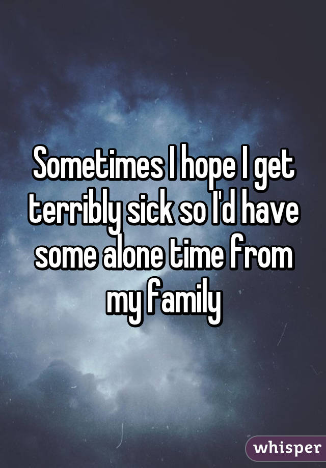 Sometimes I hope I get terribly sick so I'd have some alone time from my family